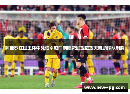 阿圭罗在国王杯中凭借卓越门前嗅觉展现进攻天赋助球队制胜