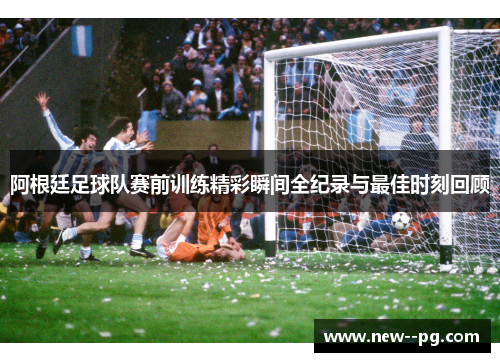 阿根廷足球队赛前训练精彩瞬间全纪录与最佳时刻回顾