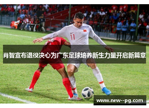 肖智宣布退役决心为广东足球培养新生力量开启新篇章