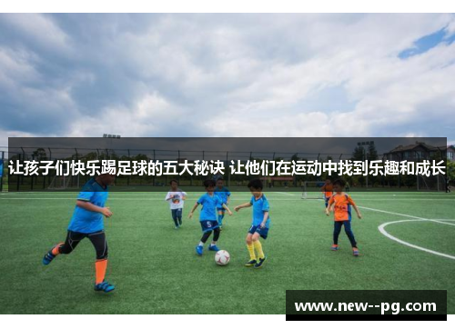 让孩子们快乐踢足球的五大秘诀 让他们在运动中找到乐趣和成长