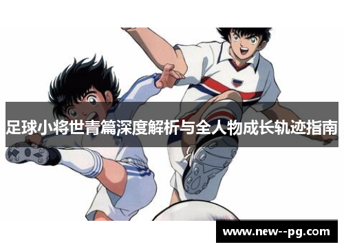 足球小将世青篇深度解析与全人物成长轨迹指南