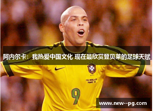 阿内尔卡：我热爱中国文化 现在最欣赏登贝莱的足球天赋