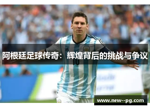 阿根廷足球传奇：辉煌背后的挑战与争议