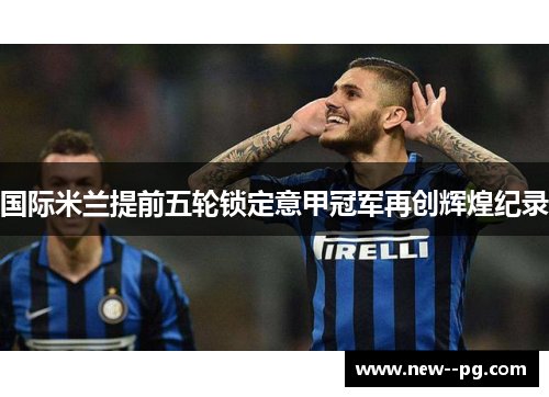 国际米兰提前五轮锁定意甲冠军再创辉煌纪录