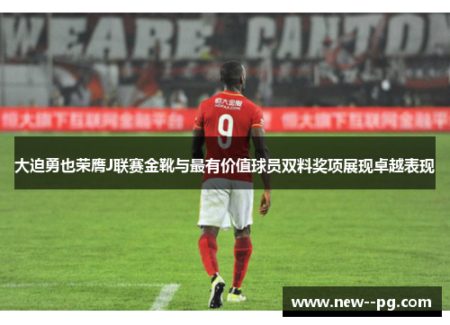 大迫勇也荣膺J联赛金靴与最有价值球员双料奖项展现卓越表现