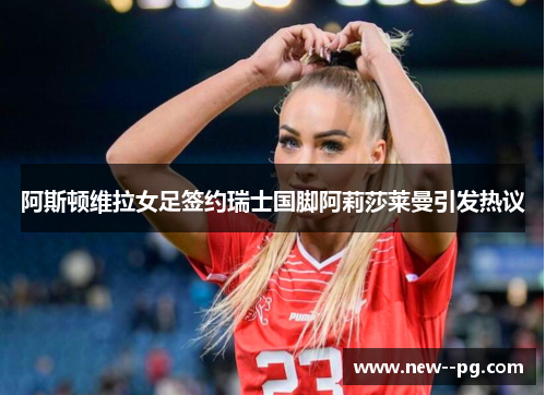 阿斯顿维拉女足签约瑞士国脚阿莉莎莱曼引发热议