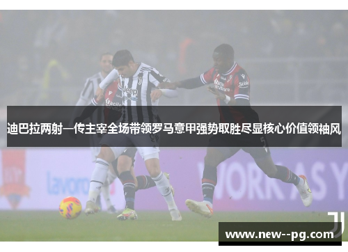 迪巴拉两射一传主宰全场带领罗马意甲强势取胜尽显核心价值领袖风
