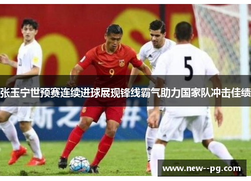 张玉宁世预赛连续进球展现锋线霸气助力国家队冲击佳绩