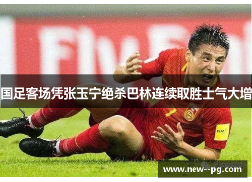 国足客场凭张玉宁绝杀巴林连续取胜士气大增