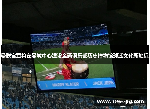 曼联官宣将在曼城中心建设全新俱乐部历史博物馆球迷文化新地标