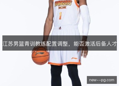 江苏男篮青训教练配置调整,能否激活后备人才 江苏男篮青训教练配置调整,能否激活后备人才