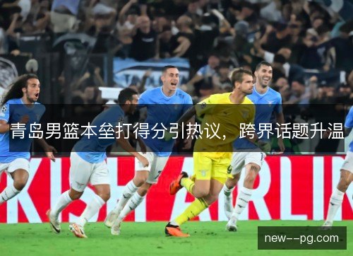 青岛男篮本垒打得分引热议,跨界话题升温 青岛男篮本垒打得分引热议,跨界话题升温